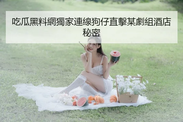 吃瓜黑料網獨家連線狗仔直擊某劇組酒店秘密