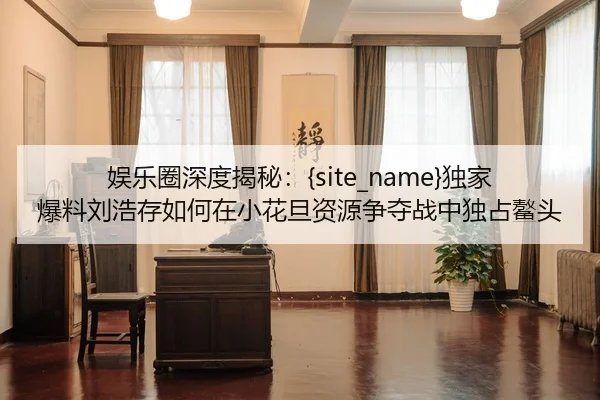 娱乐圈深度揭秘：91吃瓜独家爆料刘浩存如何在小花旦资源争夺战中独占鳌头