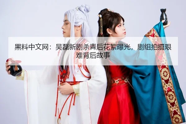 黑料中文网：吴磊新剧杀青后花絮曝光，剧组拍摄艰难背后故事